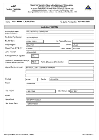 PEMASTAUTIN YANG TIDAK MENJALANKAN PERNIAGAAN
          e-BE                                (PENGEMUKAAN SECARA ELEKTRONIK)
   TAHUN TAKSIRAN                 BORANG NYATA ORANG PERSEORANGAN (PEMASTAUTIN)
                                   DI BAWAH SEKSYEN 77 AKTA CUKAI PENDAPATAN 1967
          2011                Borang ini ditetapkan di bawah seksyen 152 Akta Cukai Pendapatan 1967




  Nama      UTHAMANAN AL KUPPUSAMY                                        No. Cukai Pendapatan SG 04166630050


                                                MAKLUMAT INDIVIDU

 Nama (seperti di kad       UTHAMANAN AL KUPPUSAMY
 pengenalan/pasport)


 No. Cukai Pendapatan       SG 04166630050

 No. KP Baru                650531106619                             No. Pasport Semasa

 Warganegara                MALAYSIA                                               Jantina   LELAKI

 Status Pada 31-12-2011     KAHWIN                                          Tarikh Kahwin 06/02/1994

 Jenis Taksiran             BERASINGAN

 Ketetapan Umum Dipatuhi            YA

 Diluluskan oleh Menteri Sebagai
 Pekerja Berpengetahuan             TIDAK       Tarikh Diluluskan Oleh Menteri


 Alamat Surat-menyurat      NO 18 JALAN INTAN 3,TAMAN YAYASAN




 Poskod                     42600               Bandar       JENJAROM

 Negeri                     SELANGOR



  No. Telefon               0122176743                                  No. Majikan E 92810307

 e-Mel

 Nama Bank                  RHB BANK BERHAD

  No. Akaun Bank             11241500126827




Tarikh cetakan : 4/23/2012 11:04:19 PM                                                                 Muka surat 1/7
 