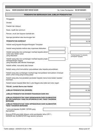 Nama       NOOR ZANARIAH BINTI MOHD NASIR                               No. Cukai Pendapatan SG 06154052081

                            PENDAPATAN BERKANUN DAN JUMLAH PENDAPATAN

   Penggajian                                                                                                    44,188

   Dividen

   Faedah dan diskaun

   Sewa, royalti dan premium

   Pencen, anuiti dan bayaran berkala lain

   Apa-apa perolehan atau keuntungan lain

   PENDAPATAN AGREGAT                                                                                            44,188

   Hadiah wang kepada Kerajaan/Kerajaan Tempatan

   Hadiah wang kepada institusi atau organisasi diluluskan

   Hadiah wang atau kos sumbangan manfaat kepada aktiviti                                                              0
   sukan atau badan sukan
                                                                                          (Terhad kepada 7% daripada
   yang diluluskan                                                                        pendapatan agregat)
   Hadiah wang atau kos sumbangan manfaat kepada projek
   berkepentingan negara
   yang diluluskan oleh Menteri Kewangan
   Hadiah artifak, manuskrip atau lukisan

   Hadiah wang untuk kemudahan perpustakaan atau kepada perpustakaan

   Hadiah wang atau sumbangan manfaat bagi menyediakan kemudahan di tempat
   awam untuk orang yang kurang upaya

   Hadiah wang atau kos peralatan perubatan kepada mana-mana badan rawatan
   kesihatan

   Hadiah lukisan kepada Balai Seni Lukis Negara atau balai seni lukis negeri

   TOLAK: Jumlah Derma dan Hadiah                                                                                      0

  JUMLAH PENDAPATAN (SENDIRI)                                                                                    44,188

   JUMLAH PENDAPATAN DIVIDEN PASANGAN DARI HK3

  JUMLAH PENDAPATAN YANG DIPINDAHKAN DARI SUAMI/ISTERI
  SELAIN DARIPADA YANG DILAPORKAN DI HK3 *BAGI TAKSIRAN
  BERSAMA
  JUMLAH PENDAPATAN YANG DIPINDAHKAN DARI SUAMI/ISTERI
  *BAGI TAKSIRAN BERSAMA

  * Jenis pendapatan SUAMI / ISTERI yang
  dipindahkan

  Ansuran/PCB yang telah dibayar untuk pendapatan tahun 2011 -
  SENDIRI dan SUAMI/ISTERI bagi taksiran bersama




Tarikh cetakan : 4/24/2012 9:24:11 PM                                                                  Muka surat 3/7
 