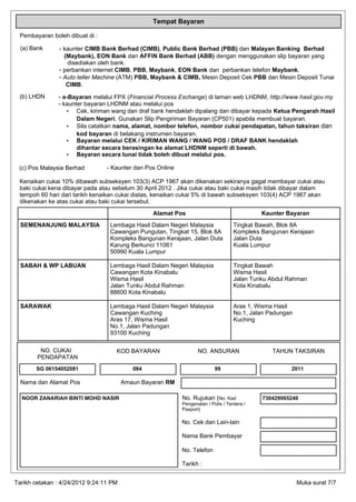 Tempat Bayaran

 Pembayaran boleh dibuat di :

  (a) Bank      - kaunter CIMB Bank Berhad (CIMB), Public Bank Berhad (PBB) dan Malayan Banking Berhad
                  (Maybank), EON Bank dan AFFIN Bank Berhad (ABB) dengan menggunakan slip bayaran yang
                   disediakan oleh bank.
                - perbankan internet CIMB, PBB, Maybank, EON Bank dan perbankan telefon Maybank.
                - Auto teller Machine (ATM) PBB, Maybank & CIMB, Mesin Deposit Cek PBB dan Mesin Deposit Tunai
                   CIMB.

 (b) LHDN      - e-Bayaran melalui FPX (Financial Process Exchange) di laman web LHDNM, http://www.hasil.gov.my
               - kaunter bayaran LHDNM atau melalui pos
                  • Cek, kiriman wang dan draf bank hendaklah dipalang dan dibayar kepada Ketua Pengarah Hasil
                      Dalam Negeri. Gunakan Slip Pengiriman Bayaran (CP501) apabila membuat bayaran.
                  • Sila catatkan nama, alamat, nombor telefon, nombor cukai pendapatan, tahun taksiran dan
                      kod bayaran di belakang instrumen bayaran.
                  • Bayaran melalui CEK / KIRIMAN WANG / WANG POS / DRAF BANK hendaklah
                      dihantar secara berasingan ke alamat LHDNM seperti di bawah.
                  • Bayaran secara tunai tidak boleh dibuat melalui pos.

 (c) Pos Malaysia Berhad         - Kaunter dan Pos Online

 Kenaikan cukai 10% dibawah subseksyen 103(3) ACP 1967 akan dikenakan sekiranya gagal membayar cukai atau
 baki cukai kena dibayar pada atau sebelum 30 April 2012 . Jika cukai atau baki cukai masih tidak dibayar dalam
 tempoh 60 hari dari tarikh kenaikan cukai diatas, kenaikan cukai 5% di bawah subseksyen 103(4) ACP 1967 akan
 dikenakan ke atas cukai atau baki cukai tersebut.
                                                 Alamat Pos                                  Kaunter Bayaran
  SEMENANJUNG MALAYSIA            Lembaga Hasil Dalam Negeri Malaysia               Tingkat Bawah, Blok 8A
                                  Cawangan Pungutan, Tingkat 15, Blok 8A            Kompleks Bangunan Kerajaan
                                  Kompleks Bangunan Kerajaan, Jalan Duta            Jalan Duta
                                  Karung Berkunci 11061                             Kuala Lumpur
                                  50990 Kuala Lumpur

  SABAH & WP LABUAN               Lembaga Hasil Dalam Negeri Malaysia               Tingkat Bawah
                                  Cawangan Kota Kinabalu                            Wisma Hasil
                                  Wisma Hasil                                       Jalan Tunku Abdul Rahman
                                  Jalan Tunku Abdul Rahman                          Kota Kinabalu
                                  88600 Kota Kinabalu

  SARAWAK                         Lembaga Hasil Dalam Negeri Malaysia               Aras 1, Wisma Hasil
                                  Cawangan Kuching                                  No.1, Jalan Padungan
                                  Aras 17, Wisma Hasil                              Kuching
                                  No.1, Jalan Padungan
                                  93100 Kuching

         NO. CUKAI                  KOD BAYARAN                    NO. ANSURAN                   TAHUN TAKSIRAN
        PENDAPATAN
       SG 06154052081                      084                             99                          2011

  Nama dan Alamat Pos                   Amaun Bayaran RM

  NOOR ZANARIAH BINTI MOHD NASIR                            No. Rujukan (No. Kad             730429065240
                                                            Pengenalan / Polis / Tentera /
                                                            Pasport)

                                                            No. Cek dan Lain-lain

                                                            Nama Bank Pembayar

                                                            No. Telefon

                                                            Tarikh :


Tarikh cetakan : 4/24/2012 9:24:11 PM                                                                      Muka surat 7/7
 