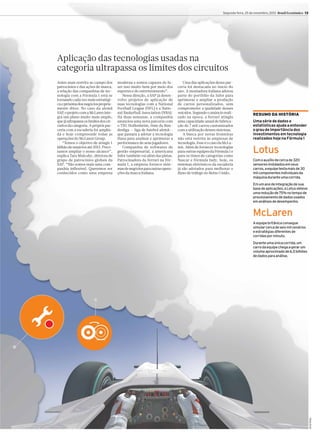 Segunda-feira, 25 de novembro, 2013 Brasil Econômico 13

Aplicação das tecnologias usadas na
categoria ultrapassa os limites dos circuitos
moderna e somos capazes de fazer isso muito bem por meio dos
esportes e do entretenimento”.
Nessa direção, a SAP já desenvolve projetos de aplicação de
suas tecnologias com a National
Football League (NFL) e a National Basketball Association (NBA).
Há duas semanas, a companhia
anunciou uma nova parceria com
o TSG Hoffenheim, time da Bundesliga — liga de futebol alemã—
que passará a adotar a tecnologia
Hana para analisar e aprimorar a
performance de seus jogadores.
Companhia de softwares de
gestão empresarial, a americana
Infor também vai além das pistas.
Patrocinadora da Ferrari na Fórmula 1, a empresa fornece sistemas de negócios para outras operações da marca italiana.

Uma das aplicações dessa parceria foi destacada no início do
ano. A montadora italiana adotou
parte do portfólio da Infor para
aprimorar e ampliar a produção
de carros personalizados, sem
comprometer a qualidade desses
veículos. Segundo o anúncio realizado na época, a Ferrari atingiu
uma capacidade anual de fabricação de 7 mil carros customizados
com a utilização desses sistemas.
A busca por novas fronteiras
não está restrita às empresas de
tecnologia. Esse é o caso da McLaren. Além de fornecer tecnologias
para outras equipes da Fórmula 1 e
para os times de categorias como
Nascar e Fórmula Indy, hoje, os
sistemas eletrônicos da escuderia
já são adotados para melhorar o
fluxo de tráfego no Reino Unido.

RESUMO DA HISTÓRIA
Uma série de dados e
estatísticas ajuda a entender
o grau de importância dos
investimentos em tecnologia
realizados hoje na Fórmula 1

Lotus
Com o auxílio de cerca de 320
sensores instalados em seus
carros, a equipe testa mais de 30
mil componentes individuais da
máquina durante uma corrida.
Em um ano de integração de sua
base de aplicações, a Lotus obteve
uma redução de 75% no tempo de
processamento de dados usados
em análises de desempenho.

McLaren
A equipe britânica consegue
simular cerca de seis mil cenários
e estratégias diferentes de
corridas por minuto.
Durante uma única corrida, um
carro da equipe chega a gerar um
volume aproximado de 6,5 bilhões
de dados para análise.

Arte Kiko

Antes mais restrita ao campo dos
patrocínios e das ações de marca,
a relação das companhias de tecnologia com a Fórmula 1 está se
tornando cada vez mais estratégica e próxima dos negócios propriamente ditos. No caso da alemã
SAP o projeto com a McLaren inte,
gra um plano muito mais amplo,
que já ultrapassa os limites dos circuitos da categoria. A própria parceria com a escuderia foi ampliada e hoje compreende todas as
operações do McLaren Group.
“Temos o objetivo de atingir 1
bilhão de usuários até 2015. Precisamos ampliar o nosso alcance”,
explica Tara Mulcahy, diretora de
grupo de patrocínios globais da
SAP. “Não somos mais uma companhia inflexível. Queremos ser
conhecidos como uma empresa

 