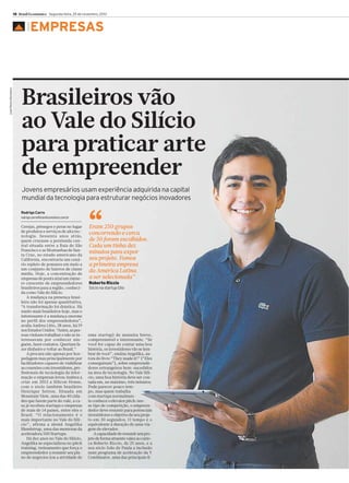 18 Brasil Econômico Segunda-feira, 25 de novembro, 2013

José Pedro Monteiro

▲

EMPRESAS

Brasileiros vão
ao Vale do Silício
para praticar arte
de empreender
Jovens empresários usam experiência adquirida na capital
mundial da tecnologia para estruturar negócios inovadores
Rodrigo Carro
rodrigo.carro@brasileconomico.com.br

Cerejas, pêssegos e peras no lugar
de produtos e serviços de alta tecnologia. Sessenta anos atrás,
quem cruzasse a península central situada entre a Baía de São
Francisco e as Montanhas de Santa Cruz, no estado americano da
Califórnia, encontraria um cenário repleto de pomares em meio a
um conjunto de bairros de classe
média. Hoje, a concentração de
empresas de ponta atrai um número crescente de empreendedores
brasileiros para a região, conhecida como Vale do Silício.
A mudança na presença brasileira não foi apenas quantitativa.
“A transformação foi drástica. Há
muito mais brasileiros hoje, mas o
interessante é a mudança enorme
no perfil dos empreendedores”,
avalia Andrea Litto, 38 anos, há 19
nos Estados Unidos. “Antes, as pessoas vinham trabalhar e não se interessavam por conhecer ninguém, fazer contatos. Queriam fazer dinheiro e voltar ao Brasil.”
A procura não apenas por hospedagem mas principalmente por
facilitadores capazes de viabilizar
as conexões com investidores, profissionais de tecnologia da informação e empresas levou Andrea a
criar em 2012 a Silicon House,
com o sócio também brasileiro
Henrique Setton. Situada em
Mountain View, uma das 40 cidades que fazem parte do vale, a casa já recebeu startups e empresas
de mais de 14 países, entre eles o
Brasil. “O relacionamento é o
mais importante no Vale do Silício”, afirma a alemã Angelika
Blendstrup, uma das mentoras da
aceleradora 500 Startups.
Há dez anos no Vale do Silício,
Angelika se especializou no pitch
training, treinamento que força o
empreendedor a resumir seu plano de negócios (ou a atividade de

“

Eram 250 grupos
concorrendo e cerca
de 50 foram escolhidos.
Cada um tinha dez
minutos para expor
seu projeto. Fomos
a primeira empresa
da América Latina
a ser selecionada”
Roberto Riccio
Sócio na startup Glio

uma startup) de maneira breve,
compreensível e interessante. “Se
você for capaz de contar uma boa
história, os investidores vão se lembrar de você”, ensina Angelika, autora do livro “They made it!” (“Eles
conseguiram”), sobre empreendedores estrangeiros bem-sucedidos
na área de tecnologia. No Vale Silício, uma boa história deve ser contada em, no máximo, três minutos.
Pode parecer pouco tempo, mas quem trabalha
com startups normalmente conhece o elevator pitch: nesse tipo de competição, o empreendedor deve resumir para potenciais
investidores o objetivo de seu projeto em 30 segundos. O tempo é o
equivalente à duração de uma viagem de elevador.
A capacidade de resumir seu projeto de forma atraente valeu ao carioca Roberto Riccio, de 25 anos, e a
seu sócio João de Paula a inclusão
num programa de aceleração da Y
Combinator, uma das principais fi-

 