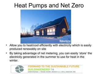 Heat Pumps and Net Zero

• Allow you to heat/cool efficiently with electricity which is easily
produced renewably on site
• By taking advantage of net metering, you can easily ‘store’ the
electricity generated in the summer to use for heat in the
winter.

 
