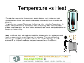 Temperature vs Heat
•Temperature is a number. That number is related to energy, but it is not energy itself.
•Temperature is a number that is related to the average kinetic energy of the molecules of a
substance.
•Temperature is a measure of the average kinetic energy of the molecules of a substance. An
increase in temperature results in an increase in the kinetic energy of the molecules and an
increase in thermal energy. It is fair to say that temperature and thermal energy vary directly, but
they are not the same thing.

•Heat, on the other hand, is actual energy measured in Joules or BTUs or other energy units.
Heat is a measurement of some of the energy in a substance. When you add heat to a
substance, you are adding energy to the substance. This added heat (energy) is usually
expressed as an increase in the kinetic energies of the molecules of the substance.

 