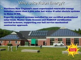 Who is ReVision Energy?
• Northern New England’s most experienced renewable energy
•

installer—more than 2,500 solar hot water & solar electric systems
in Maine & NH.
Expertly designed systems installed by our certified professional
solar team. Master trade licenses and NABCEP certification
carried in-house, supporting our full service mechanical
contractor approach.

 