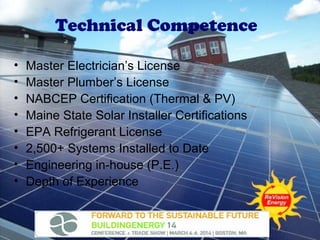 Technical Competence
•
•
•
•
•
•
•
•

Master Electrician’s License
Master Plumber’s License
NABCEP Certification (Thermal & PV)
Maine State Solar Installer Certifications
EPA Refrigerant License
2,500+ Systems Installed to Date
Engineering in-house (P.E.)
Depth of Experience

 