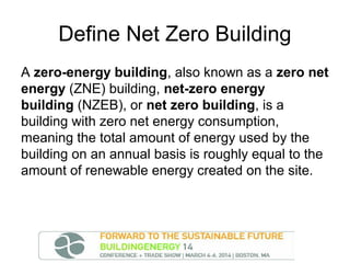 Define Net Zero Building
A zero-energy building, also known as a zero net
energy (ZNE) building, net-zero energy
building (NZEB), or net zero building, is a
building with zero net energy consumption,
meaning the total amount of energy used by the
building on an annual basis is roughly equal to the
amount of renewable energy created on the site.

 