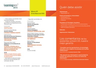 México DF,
25 de Marzo de 2015
11 Lada Gratuita: 01 800 681 8099 Tel: +34 91 700 48 70 www.iirmexico.com info@iirmexico.com11 Lada Gratuita: 01 800 681 8099 Tel: +34 91 700 48 70 www.iirmexico.com info@iirmexico.com
México DF,
25 de Marzo de 2015
Cómo implicar a las familias: hacia
la escuela expandida
Problemas resueltos y lecciones
aprendidas en la implantación de las
TICs en el “cole”
Dinamizador
SANTILLANA
Christian Casillas Morales
Director Primaria
COLEGIO CEDROS NORTE
Gabriela Ferrer
Dirección de Recursos Humanos y
Educación Personalizada
INSTITUTO THOMAS
JEFFERSON
Raymundo Pérez López
Subdirector de Coordinación de
Planteles
PLANTEL IZTAPALAPA 4
INSTITUTO DE EDUCACIÓN
MEDIA SUPERIOR DEL
DISTRITO FEDERAL
16.45
Tablets ¿A quién interesa y quién
se beneﬁcia del uso de las tablets
en edad escolar?
 Qué implica su utilización desde
el punto de vista del docente, del
currículum, del niño
 Seguridad, uso de datos, etc.
Dinamizador
Ricardo Álvarez
Director de Expansión
Internacional
NETEX
Alejandra Peláez
Asesora Pedagógica
COLEGIO CEDROS DEL SUR
Nohemi Mayra Vázquez Contreras
Profesora de Informática de Nivel
Preescolar y Primaria
COLEGIO LIBERTADORES
DE AMÉRICA
17.15
Fin de la Jornada
Quién debe asistir
Administración
 Responsables TIC
Centros de Enseñanza y Universidades
 Coordinadores TIC
 Directores de Centros
 Profesores
Proveedores de Tecnología, Consultoras
 Profesionales vinculados a las TIC en el mundo educativo
 Responsables y especialistas de formación del profesorado de
todos los ámbitos educativos
Editoriales
Organizaciones, Federaciones
Los comentarios de los
asistentes school 2.@, nuestra
mejor garantía
“Considero que las aportaciones a la tecnología
educativa van a mejorar los procesos de muchas
instituciones”
Sergio Martínez Rosay. Coordinador Educativo. ITESM
“Me pareció muy interesante la oportunidad de
conocer las opciones en torno a un tema tan
interesante”
Eric Barceló. Director Tecnologías. SECRETARIA DE EDUCACIÓN TABASCO
Martyn Peters
Director of International
Relations
NORTHRIDGE SCHOOL
MEXICO
 