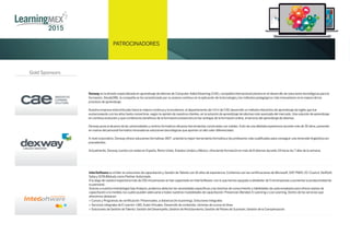 México DF,
25 de Marzo de 2015 PROGRAMA
PATROCINADORES
Gold Sponsors
InterSoftware es el líder en soluciones de capacitación y Gestión deTalento con 16 años de experiencia.Contamos con las certiﬁcaciones de Microsoft,SAP,PMI®,EC-Council,SkillSoft,
Saba y SCRUMstudy como PartnerAutorizado.
Alo largo de nuestra trayectoria más de 250 mil personas se han capacitado en InterSoftware; con lo que hemos apoyado a alrededor de 5 mil empresas a aumentar la productividad de
su personal.
Gracias a nuestra metodología GapAnalysis,podemos detectar las necesidades especíﬁcas y las brechas de conocimiento y habilidades de cada empleado para ofrecer planes de
capacitación a la medida,los cuales pueden adecuarse a todas nuestras modalidades de capacitación: Presencial,Blended,E-Learning o Live Learning.Dentro de los servicios que
ofrecemos destacan:
> Cursos y Programas de certiﬁcación: Presenciales,a distancia (liv eLearning),Soluciones Integrales
> Servicios integrales de E-Learnin: LMS,AulasVirtuales,Desarrollo de contenido,Librerías de cursos en línea
> Soluciones de Gestión deTalento: Gestión del Desempeño,Gestión de Reclutamiento,Gestión de Planes de Sucesión,Gestión de la Compensación
Dexway es la división especializada en aprendizaje de idiomas de Computer Aided Elearning (CAE), compañía internacional pionera en el desarrollo de soluciones tecnológicas para la
formación. Desde1981, la compañía se ha caracterizado por su avance continuo en la aplicación de la tecnología y los métodos pedagógicos más innovadores en la mejora de los
procesos de aprendizaje.
Nuestra empresa está enfocado hacia la mejora continua y la excelencia, el departamento de I+D+I de CAE desarrolló un método interactivo de aprendizaje de inglés que fue
evolucionando con los años hasta convertirse, según la opinión de nuestros clientes, en la solución de aprendizaje de idiomas más avanzada del mercado. Una solución de aprendizaje
en continua evolución y que combina los beneficios de la formación presencial con las ventajas de la formación online, al servicio del aprendizaje de idiomas.
Dexway pone al alcance de las universidades y centros formativos eficaces herramientas construidas con solidez, fruto de una dilatada experiencia durante más de 30 años, poniendo
en manos del personal formativo innovadoras soluciones tecnológicas que aportan un alto valor diferenciador.
A nivel corporativo, Dexway ofrece soluciones formativas 360º, uniendo la mejor herramienta formativa a los profesores más cualificados para conseguir una inmersión lingüística sin
precedentes.
Actualmente, Dexway cuenta con sedes en España, Reino Unido, Estados Unidos y México, ofreciendo formación en más de 8 idiomas durante 24 horas los 7 días de la semana.
 