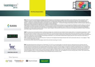 PATROCINADORES
www.taec.com.mx
TAEC (TecnologíaAvanzada para la Educación y la Capacitación,S.A.de C.V.) es una empresa líder en el mercado mexicano y latinoamericano de e-learning,tanto por
los innovadores productos que comercializa como por su excelente servicio.TAEC provee plataformas asíncronas (sistemas de gestión del aprendizaje),síncronas (aulas
virtuales),sistemas de administración de contenido (LMCSs),herramientas de autoría,cursos de catálogo,consultoría en e-learning y desarrollo de cursos a la medida.TAEC
es representante en Latinoamérica deArticulate Storyline yArticulate Studio.También es partner deTotara,un LMS para empresas basado en Moodle.Otros productos que
comercializaTAEC incluyenAmvonet Connect,un aula virtual que se integra con Moodle yTotara,eXact Learning Solutions,líder global en sistemas de administración de
contenido,WebMentor LMS,un sistema de gestión del aprendizaje de alto valor a un bajo costo,y los catálogos de cursos de Learning Coffee y CEGOS.TACE también ofrece
servicios alrededor de Moodle en conjunto con Nivel7,el primer Moodle Partner deAmérica Latina
SHIFT es la solución para toda aquella empresa o profesional que desee crear contenidos de clase mundial de manera rápida,efectiva,sin necesidad de programación o diseño
gráﬁco y sobre todo a un costo muy bajo y con la más alta calidad.SHIFTes la herramienta de autoría más novedosa al permitirte crear contenidos en línea en FLASH o para
dispositivos móviles en HTLM5,con características únicas en el mercado; logra incrementar el potencial de las organizaciones.Este poderoso ecosistema ofrece una plataforma
multiusuario colaborativa,más de 300 objetos de aprendizaje prediseñados y una conectividad inmediata desde cualquier parte del mundo a través de la nube (SaaS) y un
apego a los estándares del mercado (SCORM).
SHIFT,es ganadora por sexto año consecutivo del premio“Excelencia enTecnologías deAprendizaje de Brandon Hall”(USA.www.brandon-hall.com).* en la categoría- “Mejor
avance en la tecnología Mobile Learning”
Aura Interactiva cambió radicalmente el paradigma sobre la forma de hacer eLearning en el mundo.
|AURA INTERACTIVAPowered by
Silver Sponsors
Saba ofrece una solución de administración inteligente del talento basada en la nube utilizada por organizaciones líderes a nivel mundial para contratar,desarrollar,motivar
e inspirar a su gente.La solución IntelligentTalent Management,al estar basada en aprendizaje automático,ofrece recomendaciones proactivas y personalizadas sobre
candidatos,conexiones y contenido para ayudarles a sus empleados y a su organización a ser líderes y tener éxito.El acercamiento de Saba y sus apps de administración del
talento — contratación,aprendizaje,desempeño,compensación,sucesión y planiﬁcación — incorporan tecnología de aprendizaje automático,funciones sociales,colaboración y
capacidades móviles para ayudar a las organizaciones a adaptarse al futuro del trabajo.
Nuestra solución está potenciada por Saba Cloud,una plataforma sumamente expansible que excede las normas de seguridad y ﬁabilidad de la industria.Saba,que cuenta con
2 200 clientes y 31 millones de usuarios en 195 países y 37 idiomas,ayuda a las marcas más reconocidas e innovadoras del mundo a adaptarse al futuro del trabajo al propiciar
el aprendizaje,motivación y desarrollo continuo de todos en su red de gente,incluidos sus empleados,socios y clientes.Al mismo tiempo,estas organizaciones inteligentes,
innovadoras y con visión de futuro impulsan a Saba a innovar,mejorar y adaptar continuamente el tamaño de sus soluciones y tecnologías para ayudarles a obtener resultados
comerciales y lograr la transformación comercial.
 