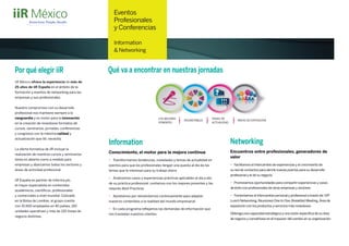 Eventos
Profesionales
y Conferencias
Information
& Networking
LOS MEJORES
PONENTES
TEMAS DE
ACTUALIDAD
ROUNDTABLES ÁREAS DE EXPOSICIÓN
Qué va a encontrar en nuestras jornadasPor qué elegir iiR
iiR México ofrece la experiencia de más de
25 años de iiR España en el ámbito de la
formación y eventos de networking para las
empresas y sus profesionales.
Nuestro compromiso con su desarrollo
profesional nos mantiene siempre a la
vanguardia y es motor para la innovación
en la creación de novedosos formatos de
cursos, seminarios, jornadas, conferencias
y congresos con la máxima calidad y
actualización que Vd. necesita.
La oferta formativa de iiR incluye la
realización de nuestros cursos y seminarios
tanto en abierto como a medida para
empresas y abarcamos todos los sectores y
áreas de actividad profesional.
iiR España es partner de Informa plc,
el mayor especialista en contenidos
académicos, cientíﬁcos, profesionales
y comerciales a nivel mundial. Cotizado
en la Bolsa de Londres, el grupo cuenta
con 10.500 empleados en 40 países, 150
unidades operativas y más de 120 líneas de
negocio distintas.
Information
Conocimiento, el motor para la mejora continua
• Transformamos tendencias, novedades y temas de actualidad en
eventos para que los profesionales tengan una puesta al día de los
temas que le interesan para su trabajo diario
• Analizamos casos y experiencias prácticas aplicables al día a día
de su práctica profesional: contamos con los mejores ponentes y las
mejores Best Practices
• Apostamos por reinventarnos continuamente para adaptar
nuestros contenidos a la realidad del mundo empresarial
• En cada programa reﬂejamos las demandas de información que
nos trasladan nuestros clientes
Networking
Encuentros entre profesionales, generadores de
valor
• Facilitamos el intercambio de experiencias y el crecimiento de
su red de contactos para abrirle nuevas puertas para su desarrollo
profesional y el de su negocio
• Promovemos oportunidades para compartir experiencias y casos
de éxito con profesionales de otras empresas y sectores
• Fomentamos el intercambio personal y profesional a través de:VIP
Lunch Networking,Reuniones One to One,Breakfast Meeting,Área de
exposición con los productos y servicios más novedosos
Obtenga una capacidad estratégica y una visión especíﬁca de su área
de negocio y conviértase en el impulsor del cambio en su organización
 
