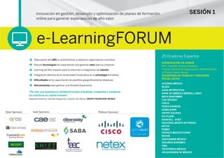 Innovación en gestión, desarrollo y optimización de planes de formación
online para generar experiencias de alto valor
e-LearningFORUM
25 Oradores Expertos
INTERVENCIÓN DE HONOR
Mtro. Salvador Herrera Toledano
Director General de Capacitación, Adiestramiento
y Productividad Laboral
SECRETARÍA DE TRABAJO Y PREVISIÓN
SOCIAL (STPS)
ACCIONA MÉXICO
ALSEA
AURA INTERACTIVA
BANK OF AMERICA MERRILL LINCH
BBVA BANCOMER
CAE-DEXWAY
CISCO
FEDEX EXPRESS
GAMELEARN
GRUPO SALINAS
ICA FLUOR
IUSACELL - AT&T
NACIONAL MONTE DE PIEDAD
NETEX
PEMEX
PEPSICO MEXICO FOODS
ROCHE
SANTANDER MÉXICO
SEGUROS BANAMEX
TAEC
TELEFÓNICA MÉXICO
VOLKSWAGEN DE MÉXICO
Adecuación del LMS a características y objetivos organizativos concretos
Nuevas tecnologías de capacitación que generan valor para su empresa
Learning de Alto Impacto para la retención e integración del talento
Integración efectiva de la Universidad Corporativa en la estrategia formativa
Diﬁcultades en la capacitación de plantillas geográﬁcamente dispersas
Herramientas para generar una Student Experience
“Ha sido una experiencia satisfactoria pues actualizas, compartes y comparas
tus prácticas en capital humano”
Alejandra Gutiérrez. Gerente Integración y Gestión del Talento. GRUPO FINANCIERO MONEX
SESIÓN 1
.........................
Gold SponsorsSilver Sponsors Platinum Sponsors
|AURA INTERACTIVAPowered by
 