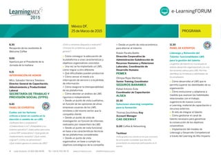 4 Lada Gratuita: 01 800 681 8099 Tel: +34 91 700 48 70 www.iirmexico.com info@iirmexico.com
México DF,
25 de Marzo de 2015 PROGRAMA
México DF,
25 de Marzo de 2015 PROGRAMA
8.30
Recepción de los asistentes &
Welcome Coffee
9.00
Apertura por el Presidente de la
Jornada de la mañana
9.15
INTERVENCIÓN DE HONOR
Mtro. Salvador Herrera Toledano
Director General de Capacitación,
Adiestramiento y Productividad
Laboral
SECRETARÍA DE TRABAJO Y
PREVISIÓN SOCIAL (STPS)
9.45
PANEL DE EXPERTOS
Cuáles son los factores
críticos a tener en cuenta en la
elección o cambio de un LMS
¿Software libre o propietario?
¿Colaborativos o no? ¿Adaptables a su
sistema operativo? ¿Adecuados para unos
u otros ERP corporativos? ¿Qué grado de
mantenimiento necesita? ¿Qué costes
originan? ¿Cómo se administran?
¿Qué miedos genera el cambio de LMS?
¿Está su empresa dispuesta a realizarlo?
¿Conoce los problemas que puede
generar?
 Cómo conseguir la adecuación de
la plataforma a unas características y
objetivos organizativos concretos
 Una vez se ha implantado un LMS,
cómo migrar a otro diferente
> Qué diﬁcultades pueden producirse
> Cómo vencer el miedo a la
interrupción de servicio o a la pérdida
de información
> Cómo asegurar la interoperabilidad
de las plataformas
 Cómo abordar un análisis de LMS
riguroso e independiente
> Desde un punto de vista cualitativo,
en función de las opiniones de otras
empresas usuarias de los LMS,
similares o del mismo sector que la
compañía cliente
> Desde un punto de vista de
investigación, en función de informes
realizados por researchers de LMS
> Desde un punto de vista funcional,
en base a las características técnicas
de las plataformas consideradas
> Desde un punto de vista
organizativo, en base a cumplir los
objetivos estratégicos de la compañía
> Desde un punto de vista económico,
para ahorrar al máximo
Rubén Peralta Baliño
Dirección Corporativa de
Administración-Subdirección de
Recursos Humanos y Relaciones
Laborales. Coordinación de
Desarrollo Humano
PEMEX
Olimpia Rojas Martínez
Senior Training Coordinator
SEGUROS BANAMEX
Rafael Antonio Ávila
Coordinador de Capacitación
ALSEA
10.30
Soluciones elearning completas
para la formación
11.00 Coffee & Networking
Techtour
Visita guiada a los stands en los que conocerá
las principales novedades que este año
presentarán las empresas participantes en el
evento
11.30
PANEL DE EXPERTOS
Liderazgo y Retención del
Talento: funcionalidades LMS
para la gestión del talento
La gestión del talento es crucial para el
exitoso desarrollo organizacional y es una
herramienta valiosa para LMS. Permite
identiﬁcar las fortalezas y debilidades de
los empleados
 Cómo desarrollar el LMS que le
permita superar las debilidades de su
organización
Cómo evolucionar y adaptarse a
medida que avancen las habilidades
relacionadas con el trabajo:
sugerencia de nuevos cursos
e-Learning, material de capacitación o
recursos externos
El reto de integrar el talento
Cómo gestionar el canal de
talento necesario para garantizar
la consecución de los objetivos
corporativos
Implantación del modelo de
Liderazgo y Desarrollo Competencial
a través del Learning de Alto Impacto
e-LearningFORUM
Thomas Gourbilleau Key
Account Manager
CAE-DEXWAY
 