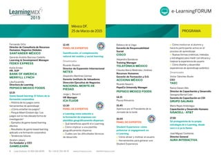 México DF,
25 de Marzo de 2015 PROGRAMA
5 Lada Gratuita: 01 800 681 8099 Tel: +34 91 700 48 70 www.iirmexico.com info@iirmexico.com
México DF,
25 de Marzo de 2015 PROGRAMA
Fernando Ortiz
Director de Consultoría de Recursos
Humanos, Negocios Globales
SANTANDER MÉXICO
Gerardo Andrés Barroso Cedeño
Learning & Development Manager
FEDEX EXPRESS
Karla Arnáiz
HR, SUP
BANK OF AMERICA
MERRYLL LYNCH
12.15
Game-based learning: El futuro de la
formación corporativa
 Historia de los juegos como
herramientas de aprendizaje
 ¿Cómo enseñan los juegos?
 Porqué Albert Einstein dijo“Los
juegos son la más elevada forma de
investigación”
 Ejemplos de game-based learning
efectivo
 Resultados de game-based learning
aplicado a la formación corporativa
 Tendencias futuras
Ibrahim Jabary
Co-fundador y CEO
GAMELEARN
12.45
PANEL DE EXPERTOS
Gamiﬁcación, el complemento
natural del mobile y social learning
Dinamizador
Ricardo Álvarez
Director de Expansión Internacional
NETEX
Alejandro Martínez Gómez
Gerente Instituto de Valuadores
Dirección Ejecutiva de Negocios
NACIONAL MONTE DE
PIEDAD
Jorge L. Becerril
HR Manager
ICA FLUOR
13.30
PANEL DE EXPERTOS
e-Learning como solución a
la formación de empresas con
plantillas geográﬁcamente dispersas
 Qué beneﬁcios aportó el e-Learning
 Cómo implicar a una plantilla
geográﬁcamente dispersa
 Cuáles son las diﬁcultades técnicas
de desarrollo
Alejandra Banderas
Training Manager
TELEFÓNICA MÉXICO
Claudia María Meléndez Jiménez
Recursos Humanos
Gerente de Formación y D.O.
ACCIONA MÉXICO
Ricardo Navarro
PepsiCo University Manager
PEPSICO MEXICO FOODS
14.15
Pausa Almuerzo
15.45
Apertura por el Presidente de la
Jornada de la tarde
16.00
PANEL DE EXPERTOS
Student Experience: cómo
potenciar el engagement en
e-Learning
Cómo atraer y motivar al usuario
 Herramientas para generar una
Student Experience
Cómo involucrar al alumno y
hacerle participante activo en el
proceso de aprendizaje
Nuevas formas (métricas, métodos
y estrategias) para medir con eﬁcacia y
mejorar la experiencia de usuario
Cómo diseñar y desarrollar
experiencias de aprendizaje auténtico
Dinamizador
Víctor Sánchez Burés
CEO
TAEC
Ramzi Daneri Allis
Director de Capacitación y Desarrollo
Georgina Bernal Colin
Gerente de Capacitación en CDI
GRUPO SALINAS
Mario Reyes Andonegui
Capacitación y Desarrollo Humano
IUSACELL - AT&T
17.00
Sé protagonista de tu propia
estrategia de e-Learning, desde
cero o si ya la tienes
José Míguez Contreras
Director General
AURA INTERACTIVA
e-LearningFORUM
Lilia Escamilla
Directora de Learning
PEPSICO MEXICO FOODS
Rebeca de la Vega
Gerente de Responsabilidad
Social
CISCO
 