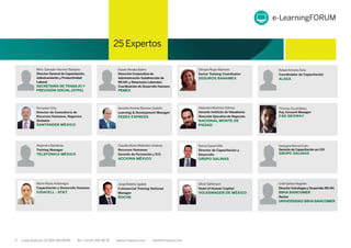 7 Lada Gratuita: 01 800 681 8099 Tel: +34 91 700 48 70 www.iirmexico.com info@iirmexico.com
25 Expertos
Mtro.Salvador HerreraToledano
Director General de Capacitación,
Adiestramiento y Productividad
Laboral
SECRETARÍA DE TRABAJO Y
PREVISIÓN SOCIAL (STPS)
Rubén Peralta Baliño
Dirección Corporativa de
Administración-Subdirección de
RR.HH. y Relaciones Laborales.
Coordinación de Desarrollo Humano
PEMEX
Olimpia Rojas Martínez
Senior Training Coordinator
SEGUROS BANAMEX
RafaelAntonio Ávila
Coordinador de Capacitación
ALSEA
Fernando Ortiz
Director de Consultoría de
Recursos Humanos, Negocios
Globales
SANTANDER MÉXICO
GerardoAndrés Barroso Cedeño
Learning & Development Manager
FEDEX EXPRESS
Alejandro Martínez Gómez
Gerente Instituto de Valuadores
Dirección Ejecutiva de Negocios
NACIONAL MONTE DE
PIEDAD
Thomas Gourbilleau
Key Account Manager
CAE-DEXWAY
Alejandra Banderas
Training Manager
TELEFÓNICA MÉXICO
Claudia María MeléndezJiménez
Recursos Humanos
Gerente de Formación y D.O.
ACCIONA MÉXICO
Ramzi DaneriAllis
Director de Capacitación y
Desarrollo
GRUPO SALINAS
Georgina Bernal Colin
Gerente de Capacitación en CDI
GRUPO SALINAS
Mario ReyesAndonegui
Capacitación y Desarrollo Humano
IUSACELL - AT&T
Jorge Botello Ugalde
Commercial Training National
Manager
ROCHE
Oliver Sahlmann
Head of Human Capital
VOLKSWAGEN DE MÉXICO
Uriel Galicia Negrete
Director Estrategia y Desarrollo RR.HH.
BBVA BANCOMER
Rector
UNIVERSIDAD BBVA BANCOMER
e-LearningFORUM
 