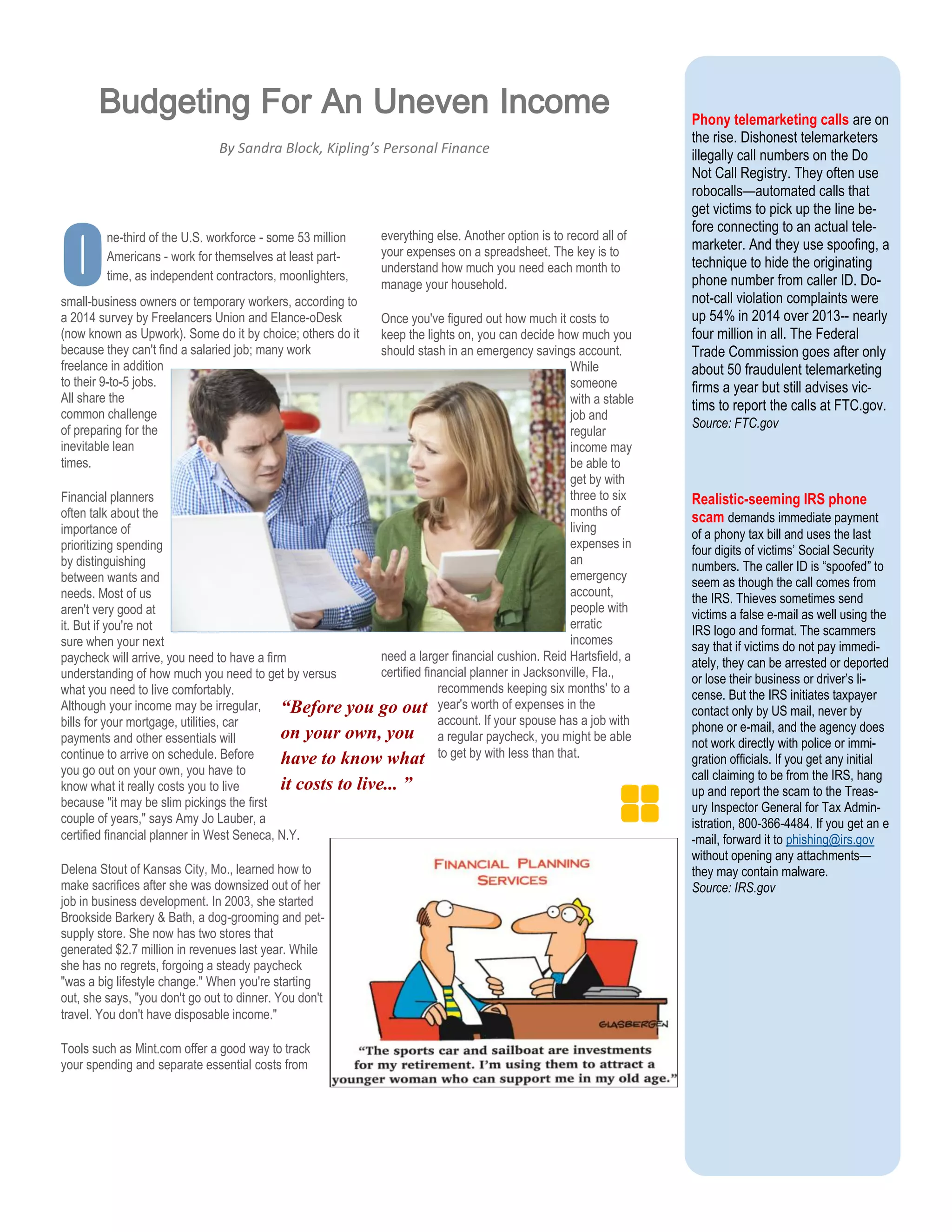 Phony telemarketing calls are on
the rise. Dishonest telemarketers
illegally call numbers on the Do
Not Call Registry. They often use
robocalls—automated calls that
get victims to pick up the line be-
fore connecting to an actual tele-
marketer. And they use spoofing, a
technique to hide the originating
phone number from caller ID. Do-
not-call violation complaints were
up 54% in 2014 over 2013-- nearly
four million in all. The Federal
Trade Commission goes after only
about 50 fraudulent telemarketing
firms a year but still advises vic-
tims to report the calls at FTC.gov.
Source: FTC.gov
Realistic-seeming IRS phone
scam demands immediate payment
of a phony tax bill and uses the last
four digits of victims’ Social Security
numbers. The caller ID is “spoofed” to
seem as though the call comes from
the IRS. Thieves sometimes send
victims a false e-mail as well using the
IRS logo and format. The scammers
say that if victims do not pay immedi-
ately, they can be arrested or deported
or lose their business or driver’s li-
cense. But the IRS initiates taxpayer
contact only by US mail, never by
phone or e-mail, and the agency does
not work directly with police or immi-
gration officials. If you get any initial
call claiming to be from the IRS, hang
up and report the scam to the Treas-
ury Inspector General for Tax Admin-
istration, 800-366-4484. If you get an e
-mail, forward it to phishing@irs.gov
without opening any attachments—
they may contain malware.
Source: IRS.gov
Osmall-business owners or temporary workers, according to
a 2014 survey by Freelancers Union and Elance-oDesk
(now known as Upwork). Some do it by choice; others do it
because they can't find a salaried job; many work
freelance in addition
to their 9-to-5 jobs.
All share the
common challenge
of preparing for the
inevitable lean
times.
Financial planners
often talk about the
importance of
prioritizing spending
by distinguishing
between wants and
needs. Most of us
aren't very good at
it. But if you're not
sure when your next
paycheck will arrive, you need to have a firm
understanding of how much you need to get by versus
what you need to live comfortably.
Although your income may be irregular,
bills for your mortgage, utilities, car
payments and other essentials will
continue to arrive on schedule. Before
you go out on your own, you have to
know what it really costs you to live
because "it may be slim pickings the first
couple of years," says Amy Jo Lauber, a
certified financial planner in West Seneca, N.Y.
Delena Stout of Kansas City, Mo., learned how to
make sacrifices after she was downsized out of her
job in business development. In 2003, she started
Brookside Barkery & Bath, a dog-grooming and pet-
supply store. She now has two stores that
generated $2.7 million in revenues last year. While
she has no regrets, forgoing a steady paycheck
"was a big lifestyle change." When you're starting
out, she says, "you don't go out to dinner. You don't
travel. You don't have disposable income."
Tools such as Mint.com offer a good way to track
your spending and separate essential costs from
everything else. Another option is to record all of
your expenses on a spreadsheet. The key is to
understand how much you need each month to
manage your household.
Once you've figured out how much it costs to
keep the lights on, you can decide how much you
should stash in an emergency savings account.
While
someone
with a stable
job and
regular
income may
be able to
get by with
three to six
months of
living
expenses in
an
emergency
account,
people with
erratic
incomes
need a larger financial cushion. Reid Hartsfield, a
certified financial planner in Jacksonville, Fla.,
recommends keeping six months' to a
year's worth of expenses in the
account. If your spouse has a job with
a regular paycheck, you might be able
to get by with less than that.
“Before you go out
on your own, you
have to know what
it costs to live... ”
Budgeting For An Uneven Income
By Sandra Block, Kipling’s Personal Finance
ne-third of the U.S. workforce - some 53 million
Americans - work for themselves at least part-
time, as independent contractors, moonlighters,
 