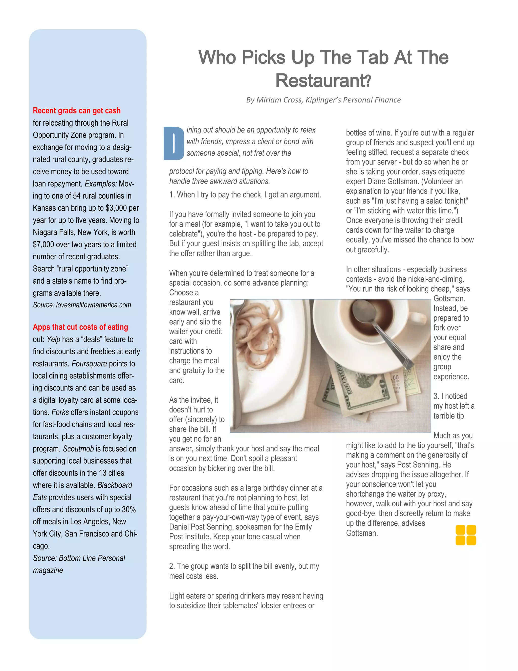 Recent grads can get cash
for relocating through the Rural
Opportunity Zone program. In
exchange for moving to a desig-
nated rural county, graduates re-
ceive money to be used toward
loan repayment. Examples: Mov-
ing to one of 54 rural counties in
Kansas can bring up to $3,000 per
year for up to five years. Moving to
Niagara Falls, New York, is worth
$7,000 over two years to a limited
number of recent graduates.
Search “rural opportunity zone”
and a state’s name to find pro-
grams available there.
Source: lovesmalltownamerica.com
Apps that cut costs of eating
out: Yelp has a “deals” feature to
find discounts and freebies at early
restaurants. Foursquare points to
local dining establishments offer-
ing discounts and can be used as
a digital loyalty card at some loca-
tions. Forks offers instant coupons
for fast-food chains and local res-
taurants, plus a customer loyalty
program. Scoutmob is focused on
supporting local businesses that
offer discounts in the 13 cities
where it is available. Blackboard
Eats provides users with special
offers and discounts of up to 30%
off meals in Los Angeles, New
York City, San Francisco and Chi-
cago.
Source: Bottom Line Personal
magazine
Dprotocol for paying and tipping. Here's how to
handle three awkward situations.
1. When I try to pay the check, I get an argument.
If you have formally invited someone to join you
for a meal (for example, "I want to take you out to
celebrate"), you're the host - be prepared to pay.
But if your guest insists on splitting the tab, accept
the offer rather than argue.
When you're determined to treat someone for a
special occasion, do some advance planning:
Choose a
restaurant you
know well, arrive
early and slip the
waiter your credit
card with
instructions to
charge the meal
and gratuity to the
card.
As the invitee, it
doesn't hurt to
offer (sincerely) to
share the bill. If
you get no for an
answer, simply thank your host and say the meal
is on you next time. Don't spoil a pleasant
occasion by bickering over the bill.
For occasions such as a large birthday dinner at a
restaurant that you're not planning to host, let
guests know ahead of time that you're putting
together a pay-your-own-way type of event, says
Daniel Post Senning, spokesman for the Emily
Post Institute. Keep your tone casual when
spreading the word.
2. The group wants to split the bill evenly, but my
meal costs less.
Light eaters or sparing drinkers may resent having
to subsidize their tablemates' lobster entrees or
bottles of wine. If you're out with a regular
group of friends and suspect you'll end up
feeling stiffed, request a separate check
from your server - but do so when he or
she is taking your order, says etiquette
expert Diane Gottsman. (Volunteer an
explanation to your friends if you like,
such as "I'm just having a salad tonight"
or "I'm sticking with water this time.")
Once everyone is throwing their credit
cards down for the waiter to charge
equally, you've missed the chance to bow
out gracefully.
In other situations - especially business
contexts - avoid the nickel-and-diming.
"You run the risk of looking cheap," says
Gottsman.
Instead, be
prepared to
fork over
your equal
share and
enjoy the
group
experience.
3. I noticed
my host left a
terrible tip.
Much as you
might like to add to the tip yourself, "that's
making a comment on the generosity of
your host," says Post Senning. He
advises dropping the issue altogether. If
your conscience won't let you
shortchange the waiter by proxy,
however, walk out with your host and say
good-bye, then discreetly return to make
up the difference, advises
Gottsman.
Who Picks Up The Tab At The
Restaurant?
By Miriam Cross, Kiplinger’s Personal Finance
ining out should be an opportunity to relax
with friends, impress a client or bond with
someone special, not fret over the
 