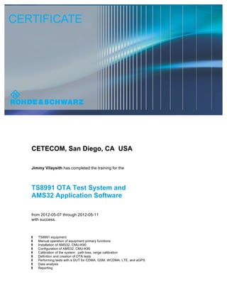 CETECOM, San Diego, CA USA
Jimmy Vilaysith has completed the training for the
TS8991 OTA Test System and
AMS32 Application Software
from 2012-05-07 through 2012-05-11
with success.
 TS8991 equipment
 Manual operation of equipment primary functions
 Installation of AMS32, CMU-K90
 Configuration of AMS32, CMU-K90
 Calibration of the system: path loss, range calibration
 Definition and creation of OTA tests
 Performing tests with a DUT for CDMA, GSM, WCDMA, LTE, and aGPS
 Data analysis
 Reporting
Jimmy
Vilaysith
[CETECOM]
Digitally signed by Jimmy
Vilaysith [CETECOM]
DN: cn=Jimmy Vilaysith
[CETECOM], c=US,
o=CETECOM INC,
ou=Compliance Testing,
email=jimmy.vilaysith@cetecom.
com
Date: 2015.09.10 12:52:02
-07'00'
 