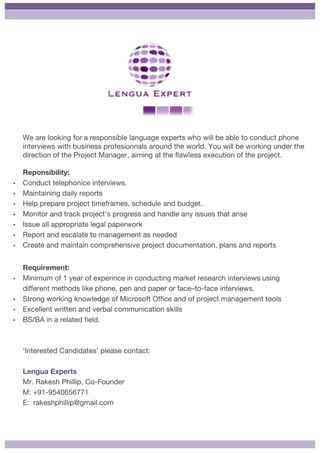 We are looking for a responsible language experts who will be able to conduct phone
interviews with business profesionnals around the world. You will be working under the
direction of the Project Manager, aiming at the flawless execution of the project.
Reponsibility:
• Conduct telephonice interviews.
• Maintaining daily reports
• Help prepare project timeframes, schedule and budget.
• Monitor and track project’s progress and handle any issues that arise
• Issue all appropriate legal paperwork
• Report and escalate to management as needed
• Create and maintain comprehensive project documentation, plans and reports
	
Requirement:
• Minimum of 1 year of experince in conducting market research interviews using
different methods like phone, pen and paper or face–to-face interviews.
• Strong working knowledge of Microsoft Office and of project management tools
• Excellent written and verbal communication skills
• BS/BA in a related field.
‘Interested Candidates’ please contact:
Lengua Experts
Mr. Rakesh Phillip, Co-Founder
M: +91-9540656771
E: rakeshphillip@gmail.com
 