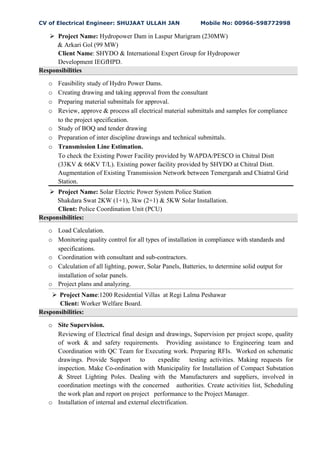 CV of Electrical Engineer: SHUJAAT ULLAH JAN Mobile No: 00966-598772998
 Project Name: Hydropower Dam in Laspur Murigram (230MW)
& Arkari Gol (99 MW)
Client Name: SHYDO & International Expert Group for Hydropower
Development IEGfHPD.
Responsibilities
o Feasibility study of Hydro Power Dams.
o Creating drawing and taking approval from the consultant
o Preparing material submittals for approval.
o Review, approve & process all electrical material submittals and samples for compliance
to the project specification.
o Study of BOQ and tender drawing
o Preparation of inter discipline drawings and technical submittals.
o Transmission Line Estimation.
To check the Existing Power Facility provided by WAPDA/PESCO in Chitral Distt
(33KV & 66KV T/L). Existing power facility provided by SHYDO at Chitral Distt.
Augmentation of Existing Transmission Network between Temergarah and Chiatral Grid
Station.
 Project Name: Solar Electric Power System Police Station
Shakdara Swat 2KW (1+1), 3kw (2+1) & 5KW Solar Installation.
Client: Police Coordination Unit (PCU)
Responsibilities:
o Load Calculation.
o Monitoring quality control for all types of installation in compliance with standards and
specifications.
o Coordination with consultant and sub-contractors.
o Calculation of all lighting, power, Solar Panels, Batteries, to determine solid output for
installation of solar panels.
o Project plans and analyzing.
 Project Name:1200 Residential Villas at Regi Lalma Peshawar
Client: Worker Welfare Board.
Responsibilities:
o Site Supervision.
Reviewing of Electrical final design and drawings, Supervision per project scope, quality
of work & and safety requirements. Providing assistance to Engineering team and
Coordination with QC Team for Executing work. Preparing RFIs. Worked on schematic
drawings. Provide Support to expedite testing activities. Making requests for
inspection. Make Co-ordination with Municipality for Installation of Compact Substation
& Street Lighting Poles. Dealing with the Manufacturers and suppliers, involved in
coordination meetings with the concerned authorities. Create activities list, Scheduling
the work plan and report on project performance to the Project Manager.
o Installation of internal and external electrification.
 