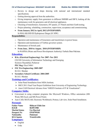 CV of Electrical Engineer: SHUJAAT ULLAH JAN Mobile No: 00966-598772998
o Review to design and shops drawing with national and international standard
specifications.
o Getting drawing approval from the authorities.
o Giving temporary supply from generators to different SMDBS and DB’S, looking all the
maintenance work for generators and all electrical appliances.
o Checking of transformers, Generators, HV panels, LV Panels and their Earth testing.
o Project planning, scheduling, construction, supervision, acceptance and commissioning.
• From January 2012 to April, 2012 (INTERNSHIP)
In MALAKAND III Hydropower Dargai (81 MW)
Responsibilities
o Operation and maintenance of Generators and transformers in power house.
o Operation and maintenance of Turbine governor system.
o Maintenance of Switch yard.
• From June, 2010 to August, 2010 (INTERNSHIP)
In WAPDA (Water and Power Development Authority) Tarbela Dam Pakistan.
Education:
• B.Sc. (Electrical Engineering): Nov 2007- Nov 2011
CECOS University of Information Technology and Emerging
Sciences Hayatabad, Peshawar
PEC Reg: Elect/34861
• FSC Pre-Engineering: 2005-2007
B.I.S.E. Mardan
• Secondary School Certificate: 2004-2005
B.I.S.E. Mardan
Trainings and Certificates:
 Solar Panel Installation from NIDA Institute.
 DICE 2011 Final Year Project Exhibition from University of Engineering Technology.
 Auto CAD Electrical Advance from “GREEN Institute of IT & Visualization”.
Computer Skills:
• Conversant in using computer programs like Microsoft Windows, Office automation (MS
Word, MS Excel, and MS Power Point).
• Auto CAD, MATLAB, Electronic Workbench, Proteus, Lab view, Solar Panel Installation.
Personal:
Father Name Hidayat Ullah Jan
D.O.B 06/09/1988
Marital Status Un-Married
Passport No EW8799181
Nationality Pakistani
KSA Iqama Transferable
Languages:
• English
• Urdu
 