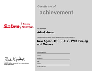 Certificate of
achievement
This certifies that
Adeel Idrees
has successfully completed Sabre® global distribution system training on
New Agent - MODULE 2 - PNR, Pricing
and Queues
Carolina Cadenazzi
Instructor
06/09/2016
Date
125266
Certificate Number
Alicia Gardner
Director Customer Self-Service and Training Solutions
Sabre Travel Network
 