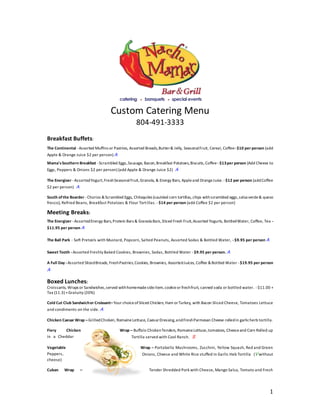 1
Custom Catering Menu
804-491-3333
Breakfast Buffets:
The Continental -Assorted Muffins or Pastries, Assorted Breads,Butter& Jelly, SeasonalFruit, Cereal, Coffee-$10 per person (add
Apple & Orange Juice $2 per person) A
Mama'sSouthern Breakfast -Scrambled Eggs,Sausage, Bacon,Breakfast Potatoes,Biscuits,Coffee -$13per person (Add Cheese to
Eggs, Peppers & Onions $2 per person) (add Apple & Orange Juice $2) A
The Energizer -AssortedYogurt,FreshSeasonalFruit,Granola, & Energy Bars, Appleand OrangeJuice.-$12 per person (addCoffee
$2 per person) A
South ofthe Boarder -Chorizo &Scrambled Eggs, Chilaquiles (sautéed corn tortillas, chips withscrambled eggs,salsa verde& queso
fresco), Refried Beans, Breakfast Potatoes & Flour Tortillas. -$14 per person (add Coffee $2 per person)
Meeting Breaks:
The Energizer -AssortedEnergy Bars,Protein Bars & Granola Bars,Sliced Fresh Fruit,Assorted Yogurts, BottledWater, Coffee, Tea -
$11.95 per person A
The Ball Park - Soft Pretzels with Mustard, Popcorn, Salted Peanuts, Assorted Sodas & Bottled Water, -$9.95 per person A
Sweet Tooth -Assorted Freshly Baked Cookies, Brownies, Sodas, Bottled Water -$9.95 per person. A
A Full Day -Assorted SlicedBreads, FreshPastries,Cookies, Brownies, AssortedJuices, Coffee &Bottled Water -$19.95 per person
A
Boxed Lunches:
Croissants, Wraps or Sandwiches,served withhomemadesideitem,cookieor freshfruit, canned soda or bottled water. -$11.00 +
Tax (11.3) +Gratuity (20%)
Cold Cut Club Sandwichor Croissant–Your choiceofSliced Chicken, Ham orTurkey, with Bacon Sliced Cheese, Tomatoes Lettuce
and condiments on the side. A
Chicken Caesar Wrap –GrilledChicken, RomaineLettuce, CaesarDressing,andFreshParmesan Cheese rolledin garlicherb tortilla.
Fiery Chicken Wrap – Buffalo ChickenTenders, RomaineLettuce,tomatoes, Cheeseand Corn Rolled up
Tortilla served with Cool Ranch. Sin a Cheddar
Vegetable Wrap – Portabella Mushrooms, Zucchini, Yellow Squash, Red and Green
Onions, Cheese and White Rice stuffed in Garlic Heb Tortilla (V withoutPeppers,
cheese)
Cuban Wrap – Tender Shredded Pork with Cheese, Mango Salsa, Tomato and Fresh
 