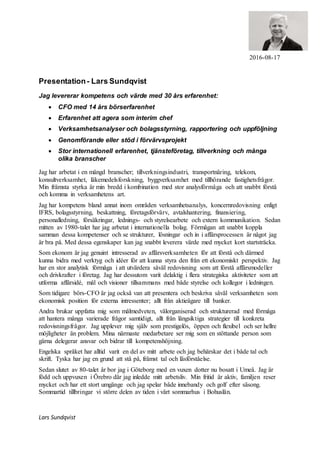 2016-08-17
Presentation- Lars Sundqvist
Jag levererar kompetens och värde med 30 års erfarenhet:
 CFO med 14 års börserfarenhet
 Erfarenhet att agera som interim chef
 Verksamhetsanalyser och bolagsstyrning, rapportering och uppföljning
 Genomförande eller stöd i förvärvsprojekt
 Stor internationell erfarenhet, tjänsteföretag, tillverkning och många
olika branscher
Jag har arbetat i en mängd branscher; tillverkningsindustri, transportnäring, telekom,
konsultverksamhet, läkemedelsforskning, byggverksamhet med tillhörande fastighetsfrågor.
Min främsta styrka är min bredd i kombination med stor analysförmåga och att snabbt förstå
och komma in verksamhetens art.
Jag har kompetens bland annat inom områden verksamhetsanalys, koncernredovisning enligt
IFRS, bolagsstyrning, beskattning, företagsförvärv, avtalshantering, finansiering,
personalledning, försäkringar, lednings- och styrelsearbete och extern kommunikation. Sedan
mitten av 1980-talet har jag arbetat i internationella bolag. Förmågan att snabbt koppla
samman dessa kompetenser och se strukturer, lösningar och in i affärsprocessen är något jag
är bra på. Med dessa egenskaper kan jag snabbt leverera värde med mycket kort startsträcka.
Som ekonom är jag genuint intresserad av affärsverksamheten för att förstå och därmed
kunna bidra med verktyg och idéer för att kunna styra den från ett ekonomiskt perspektiv. Jag
har en stor analytisk förmåga i att utvärdera såväl redovisning som att förstå affärsmodeller
och drivkrafter i företag. Jag har dessutom varit delaktig i flera strategiska aktiviteter som att
utforma affärsidé, mål och visioner tillsammans med både styrelse och kollegor i ledningen.
Som tidigare börs-CFO är jag också van att presentera och beskriva såväl verksamheten som
ekonomisk position för externa intressenter; allt från aktieägare till banker.
Andra brukar uppfatta mig som målmedveten, välorganiserad och strukturerad med förmåga
att hantera många varierade frågor samtidigt, allt från långsiktiga strategier till konkreta
redovisningsfrågor. Jag upplever mig själv som prestigelös, öppen och flexibel och ser hellre
möjligheter än problem. Mina närmaste medarbetare ser mig som en stöttande person som
gärna delegerar ansvar och bidrar till kompetenshöjning.
Engelska språket har alltid varit en del av mitt arbete och jag behärskar det i både tal och
skrift. Tyska har jag en grund att stå på, främst tal och läsförståelse.
Sedan slutet av 80-talet år bor jag i Göteborg med en vuxen dotter nu bosatt i Umeå. Jag är
född och uppvuxen i Örebro där jag inledde mitt arbetsliv. Min fritid är aktiv, familjen reser
mycket och har ett stort umgänge och jag spelar både innebandy och golf efter säsong.
Sommartid tillbringar vi större delen av tiden i vårt sommarhus i Bohuslän.
Lars Sundqvist
 