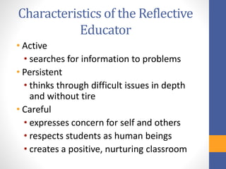 Characteristics of the Reflective
Educator
• Active
• searches for information to problems
• Persistent
• thinks through difficult issues in depth
and without tire
• Careful
• expresses concern for self and others
• respects students as human beings
• creates a positive, nurturing classroom
 