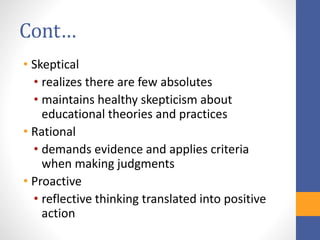 Cont…
• Skeptical
• realizes there are few absolutes
• maintains healthy skepticism about
educational theories and practices
• Rational
• demands evidence and applies criteria
when making judgments
• Proactive
• reflective thinking translated into positive
action
 