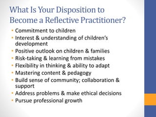 What Is Your Disposition to
Become a Reflective Practitioner?
• Commitment to children
• Interest & understanding of children’s
development
• Positive outlook on children & families
• Risk-taking & learning from mistakes
• Flexibility in thinking & ability to adapt
• Mastering content & pedagogy
• Build sense of community; collaboration &
support
• Address problems & make ethical decisions
• Pursue professional growth
 