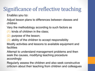 Significance of reflective teaching
Enables you to:
Adjust lesson plans to differences between classes and
children
Vary the methodology according to such factors as
(1) kinds of children in the class;
(2) purpose of the lesson;
(3) ability of the children to accept responsibility
Modify activities and lessons to available equipment and
facilities
Attempt to understand management problems and then
seek the causes, modifying teaching procedure
accordingly
Regularly assess the children and also seek constructive
criticism about their teaching from children and colleagues
 