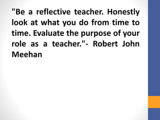 "Be a reflective teacher. Honestly
look at what you do from time to
time. Evaluate the purpose of your
role as a teacher."- Robert John
Meehan
 