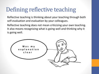 Defining reflective teaching
Reflective teaching is thinking about your teaching through both
self-evaluation and evaluation by your colleagues.
Reflective teaching does not mean criticizing your own teaching.
It also means recognizing what is going well and thinking why it
is going well.
W a s m y
e x p l a n a t i o n
c l e a r ?
 