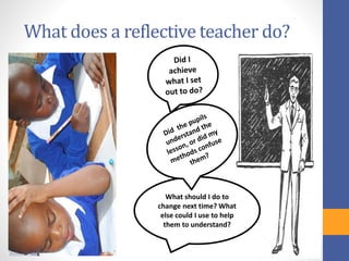 What does a reflective teacher do?
What should I do to
change next time? What
else could I use to help
them to understand?
 