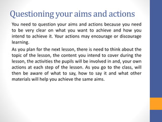 Questioning your aims and actions
You need to question your aims and actions because you need
to be very clear on what you want to achieve and how you
intend to achieve it. Your actions may encourage or discourage
learning.
As you plan for the next lesson, there is need to think about the
topic of the lesson, the content you intend to cover during the
lesson, the activities the pupils will be involved in and, your own
actions at each step of the lesson. As you go to the class, will
then be aware of what to say, how to say it and what other
materials will help you achieve the same aims.
 
