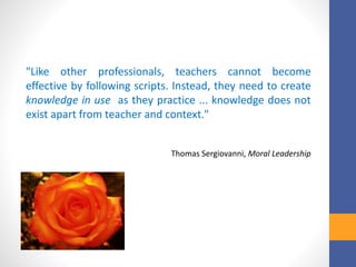 "Like other professionals, teachers cannot become
effective by following scripts. Instead, they need to create
knowledge in use as they practice ... knowledge does not
exist apart from teacher and context."
Thomas Sergiovanni, Moral Leadership
 