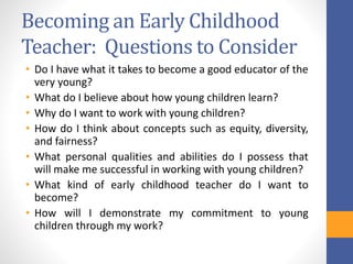 Becoming an Early Childhood
Teacher: Questions to Consider
• Do I have what it takes to become a good educator of the
very young?
• What do I believe about how young children learn?
• Why do I want to work with young children?
• How do I think about concepts such as equity, diversity,
and fairness?
• What personal qualities and abilities do I possess that
will make me successful in working with young children?
• What kind of early childhood teacher do I want to
become?
• How will I demonstrate my commitment to young
children through my work?
 
