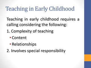 Teaching in Early Childhood
Teaching in early childhood requires a
calling considering the following:
1. Complexity of teaching
•Content
•Relationships
2. Involves special responsibility
 