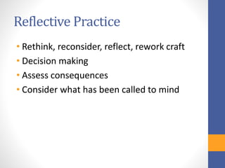Reflective Practice
• Rethink, reconsider, reflect, rework craft
• Decision making
• Assess consequences
• Consider what has been called to mind
 