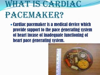 What is cardiac
pacemaker?
  Cardiac pacemaker is a medical device which
  provide support to the pace generating system
  of heart incase of inadequate functioning of
  heart pace generating system.
 