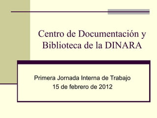Centro de Documentación y
Biblioteca de la DINARA
Primera Jornada Interna de Trabajo
15 de febrero de 2012
 