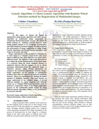 Vaibhav Chaudhary, Dr.(Mrs.)Pushpa Rani Suri / International Journal of Engineering Research and
                         Applications (IJERA) ISSN: 2248-9622 www.ijera.com
                               Vol. 2, Issue 4, July-August 2012, pp.365-370
       Genetic Algorithm v/s Share Genetic Algorithm with Roulette Wheel
            Selection method for Registration of Multimodal Images.
                 Vaibhav Chaudhary                                  Dr.(Mrs.)Pushpa Rani Suri
          Research Scholar, Dept. of Computer Science            Associate Professor, Dept. Of Computer Science
           & Applications, Kurukshetra University,                  & Applications, Kurukshetra University,
                   Kurukshetra, India                                         Kurukshetra, India


Abstract –
         In this paper, we discuss the impact of                 addresses the image registration problem applying genetic
optimization using genetic algorithm and share genetic           algorithms[6]. The image registration‟s objective is the
algorithm on multimodal image registration by                    definition of a mapping that best match two set of points or
considering Mutual information concept . We obtain the           images. In this work the point matching problem was
global maxima of similarity measure between multi                addressed employing a method based on nearest-neighbor.
modal medical images i.e CT (Computer Tomography)                The mapping was handled by affine transformations.
and MRI (Magnetic resonant Images) .We also computed
the performance of image registration by using Simple            A. Image Registration process
Genetic Algorithms and Shared Genetic Algorithms with              The registration process involves finding a single
respect to accuracy and time.                                    transformation imposed on the input image by which it can
   Image registration[1] is the process of overlaying one        align with the reference image. It can be viewed as different
or more image to a reference image of the same scene             combination of choice for the following four components.
taken at different time, from different view point and/or        [5].
different sensor. The objective of the registration process           (1) Feature space
is to obtain the spatial transformation of an input image             (2) Search space
to a reference image by which similarity measure is                   (3) Similarity measure
optimized between the two images, so as to obtain                     (4) Search strategy
maximum information from the registered image. A
Similarity measure called Mutual information [2]                    The Feature space extracts the information in the images
compares the statistical dependency between images.              that will be used for matching[14]. The Search space is the
Image registration can be regarded as optimization               class of transformation that is capable of aligning the
problem where there is a goal to maximize the similarity         images. The Similarity measure gives an indication of the
measure. There is a requirement for finding the global           similarity between two compared image regions[15]. The
maxima of similarity measure. This work focuses on               Search strategy         decide how to choose the next
image registration of two medical images of having               transformation from the search space, to be tested in the
different modality i.e. image acquired with different            search to spatial transformation[9]. Pixel-based algorithms
sensor e.g. .C T images, MRI images [2]. In this work, we        work directly with the (totality of) pixel values of the images
perform a comparative study of the image registration            being registered. Preprocessing is often used to suppress the
process on the multimodal medial images by using                 adverse effects of noise and differences in acquisition or to
different genetic algorithms relative to the performance         increase or uniform pixel resolution. The main advantage of
as accuracy and time.                                            this approach is a more global vision of the algorithm which
                                                                 increases its robustness.
Keywords- Image registration, Genetic algorithm,
Mutual information, Affine transformation.                          There are many image registration methods and they can
                                                                 be classified into many ways. Mutual information (MI)
 I.       INTRODUCTION                                           based technique is the most popular technique, because MI
          Image registration (IR) is defined as the search for   does not rely on the intensity values directly to measure
the best mapping used to align two or more images of the         correspondence between different images, but on their
same scene [1]. It has been applied in a number of research      relative occurrence in each of the images separately and co-
areas, including medical imaging analysis [3], computer          occurrence in both images combined [17].
vision and pattern recognition [4]. Image registration is the
process of overlaying one or more image to a reference
image of the same scene taken at different time, from
different view point and/or different sensor[10]. This paper
                                                                                                                 365 | P a g e
 