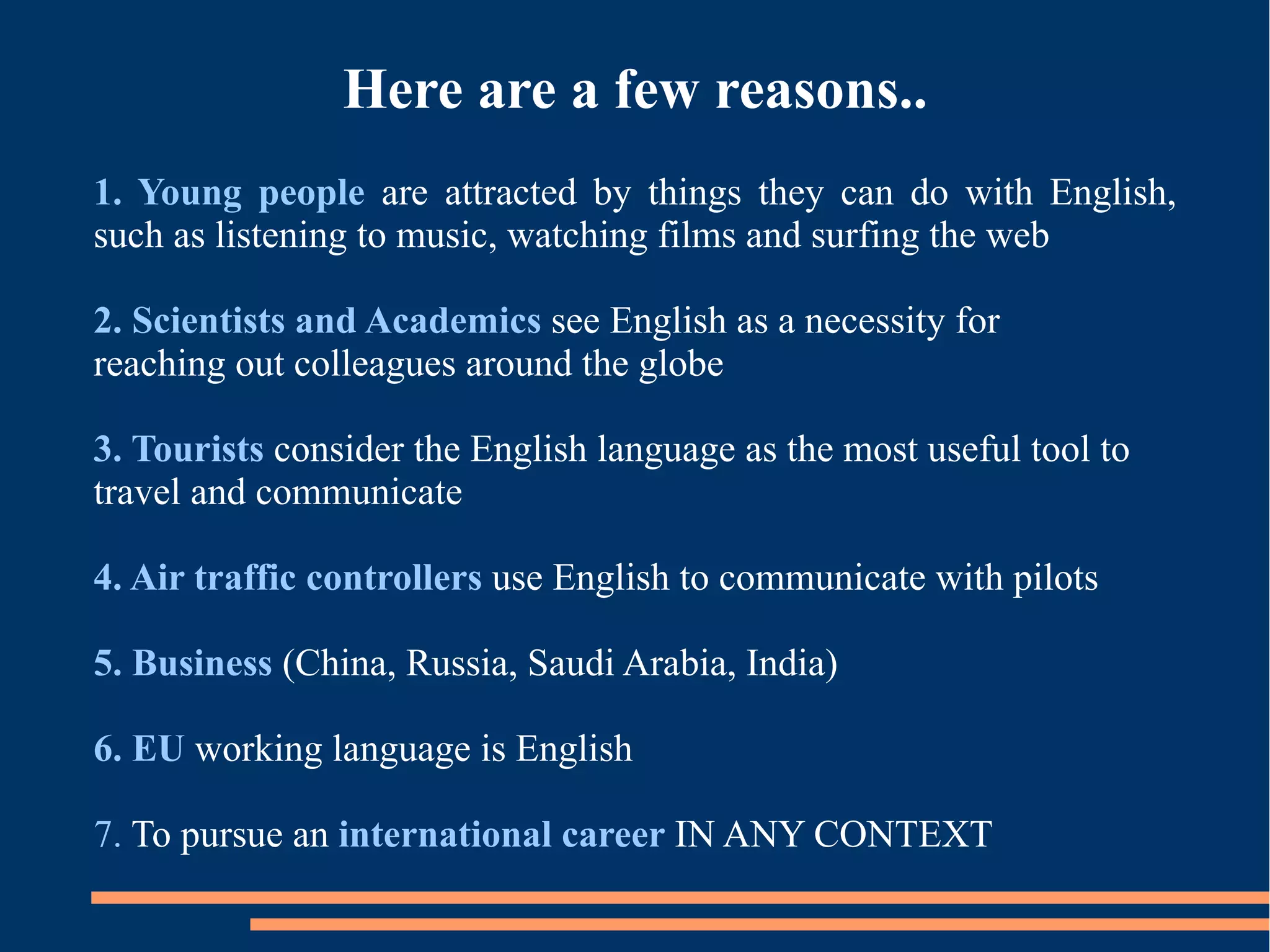 Here are a few reasons..
1. Young people are attracted by things they can do with English,
such as listening to music, watching films and surfing the web
2. Scientists and Academics see English as a necessity for
reaching out colleagues around the globe
3. Tourists consider the English language as the most useful tool to
travel and communicate
4. Air traffic controllers use English to communicate with pilots
5. Business (China, Russia, Saudi Arabia, India)
6. EU working language is English
7. To pursue an international career IN ANY CONTEXT
 