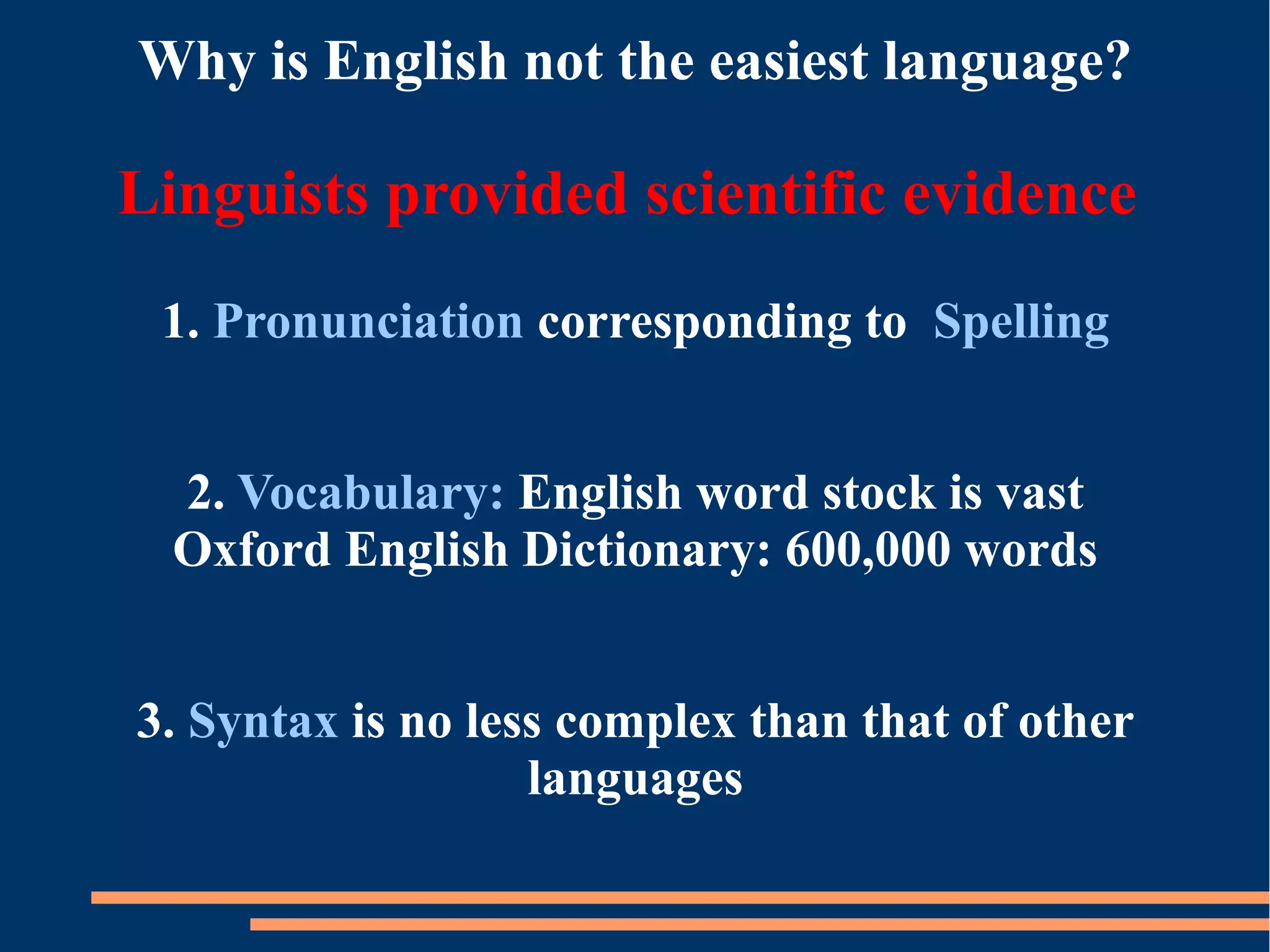 Why is English not the easiest language?
Linguists provided scientific evidence
1. Pronunciation corresponding to Spelling
2. Vocabulary: English word stock is vast
Oxford English Dictionary: 600,000 words
3. Syntax is no less complex than that of other
languages
 