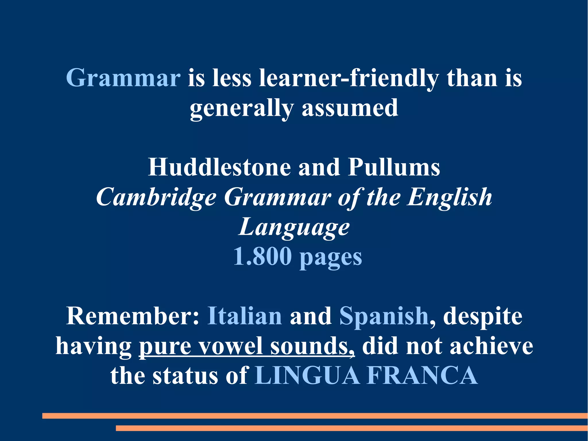 Grammar is less learner-friendly than is
generally assumed
Huddlestone and Pullums
Cambridge Grammar of the English
Language
1.800 pages
Remember: Italian and Spanish, despite
having pure vowel sounds, did not achieve
the status of LINGUA FRANCA
 