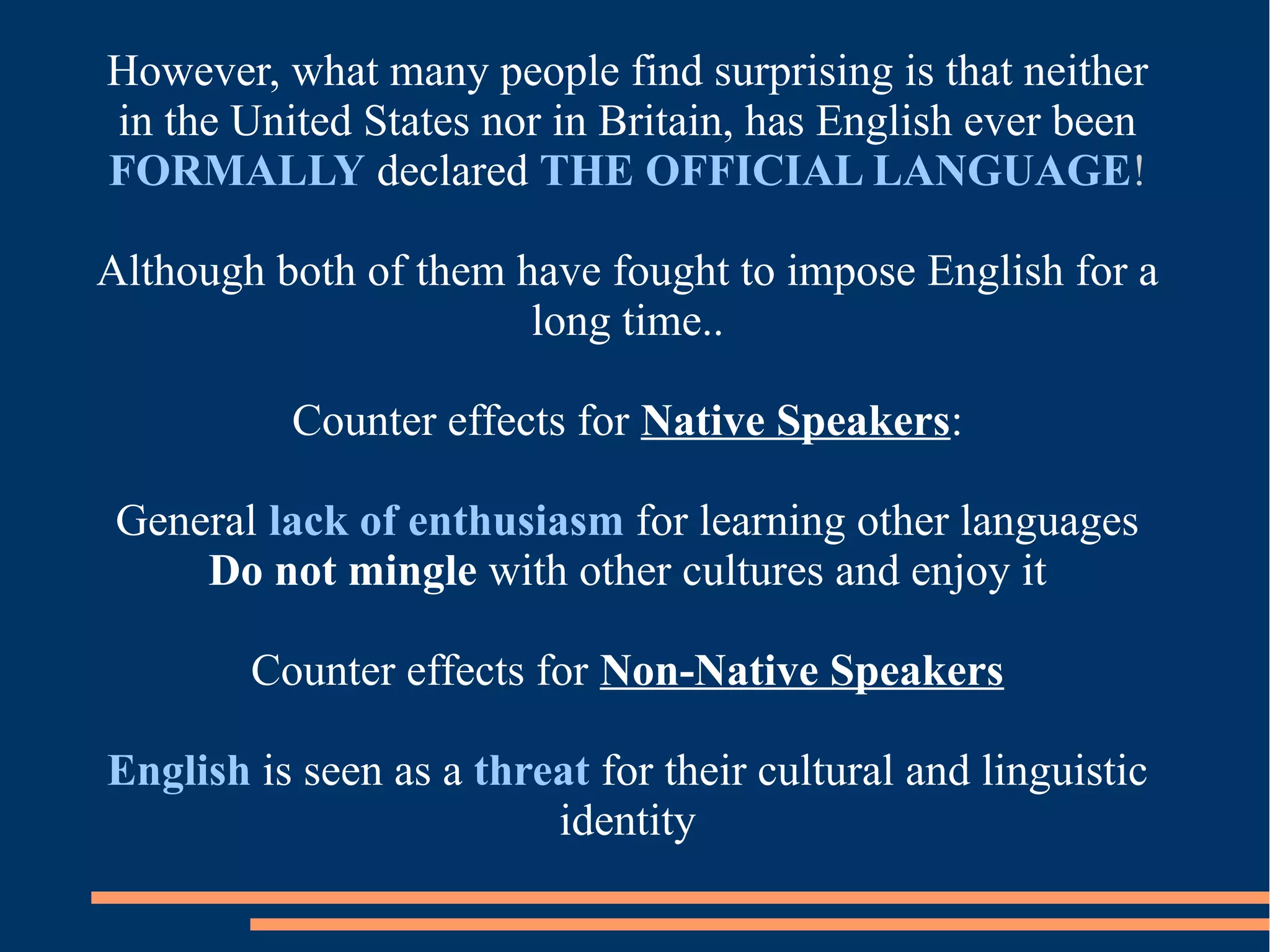 However, what many people find surprising is that neither
in the United States nor in Britain, has English ever been
FORMALLY declared THE OFFICIAL LANGUAGE!
Although both of them have fought to impose English for a
long time..
Counter effects for Native Speakers:
General lack of enthusiasm for learning other languages
Do not mingle with other cultures and enjoy it
Counter effects for Non-Native Speakers
English is seen as a threat for their cultural and linguistic
identity
 