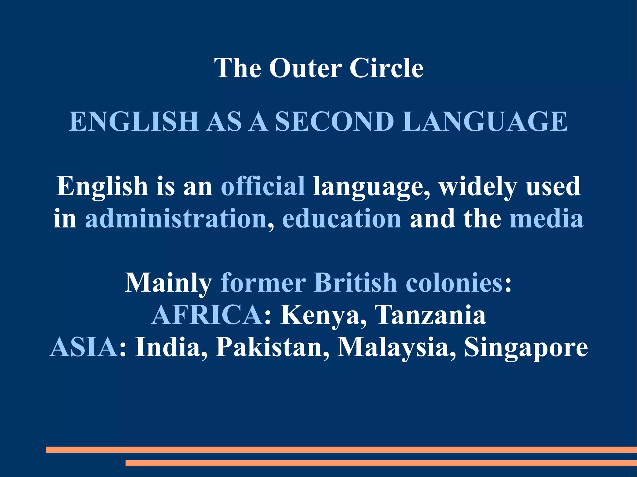 The Outer Circle
ENGLISH AS A SECOND LANGUAGE
English is an official language, widely used
in administration, education and the media
Mainly former British colonies:
AFRICA: Kenya, Tanzania
ASIA: India, Pakistan, Malaysia, Singapore
 