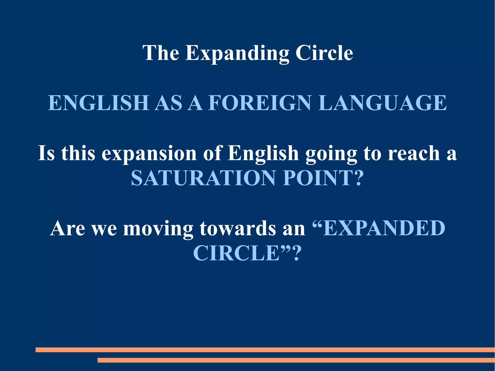 The Expanding Circle
ENGLISH AS A FOREIGN LANGUAGE
Is this expansion of English going to reach a
SATURATION POINT?
Are we moving towards an “EXPANDED
CIRCLE”?
 