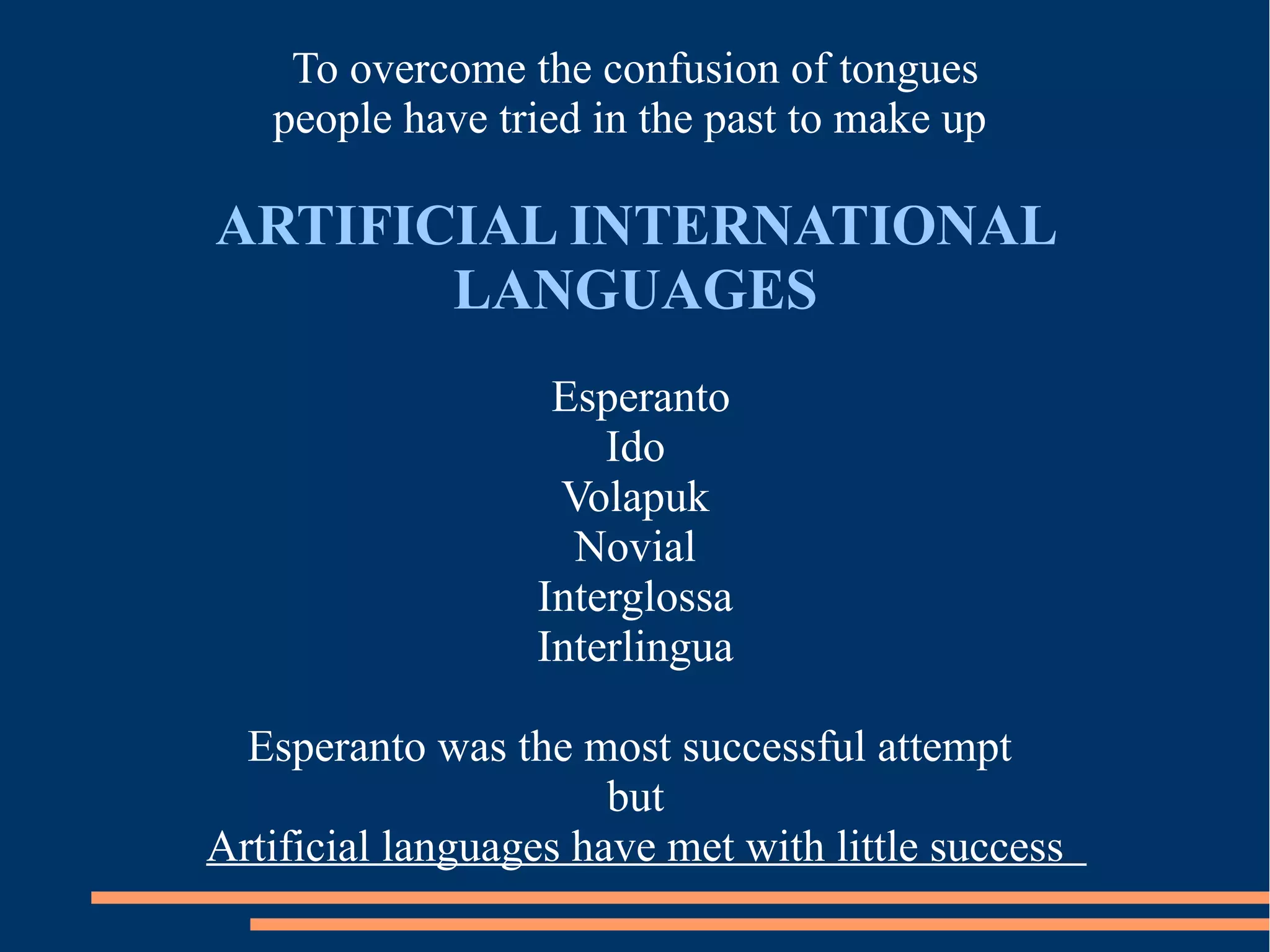 To overcome the confusion of tongues
people have tried in the past to make up
ARTIFICIAL INTERNATIONAL
LANGUAGES
Esperanto
Ido
Volapuk
Novial
Interglossa
Interlingua
Esperanto was the most successful attempt
but
Artificial languages have met with little success
 