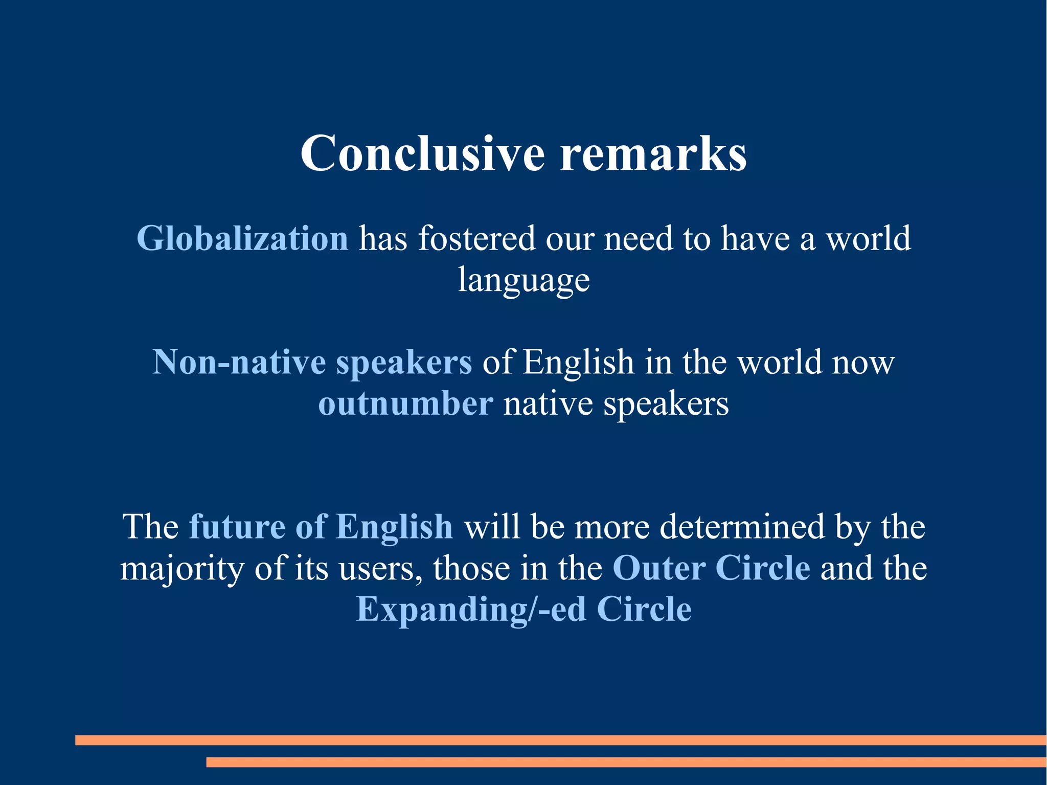 Conclusive remarks
Globalization has fostered our need to have a world
language
Non-native speakers of English in the world now
outnumber native speakers
The future of English will be more determined by the
majority of its users, those in the Outer Circle and the
Expanding/-ed Circle
 